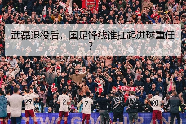 武磊退役后，国足锋线谁扛起进球重任？